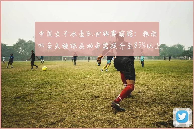 中国女子冰壶队世锦赛前瞻：韩雨四垒关键球成功率需提升至85%以上