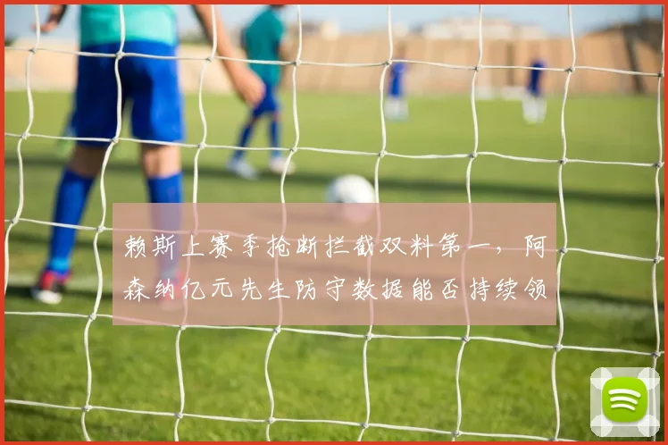 赖斯上赛季抢断拦截双料第一，阿森纳亿元先生防守数据能否持续领跑英超？