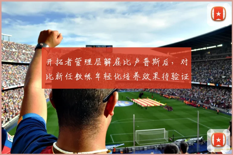 开拓者管理层解雇比卢普斯后，对比新任教练年轻化培养效果待验证
