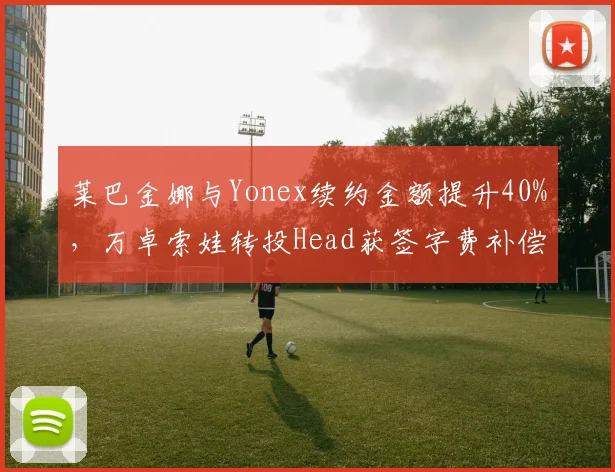 莱巴金娜与Yonex续约金额提升40%，万卓索娃转投Head获签字费补偿