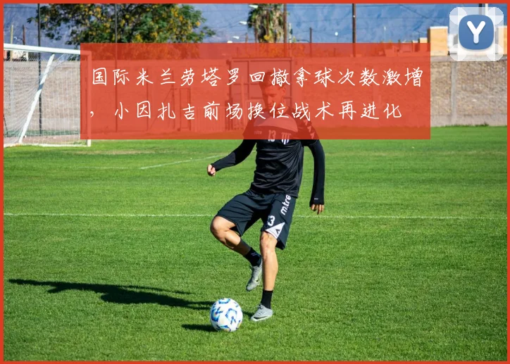 国际米兰劳塔罗回撤拿球次数激增，小因扎吉前场换位战术再进化