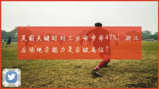 吴前关键时刻三分命中率47%，浙江后场绝杀能力是否被高估？