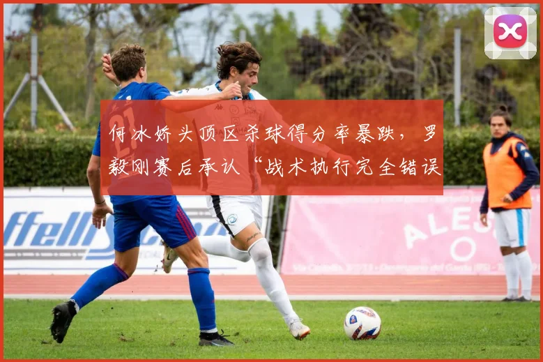 何冰娇头顶区杀球得分率暴跌，罗毅刚赛后承认“战术执行完全错误”