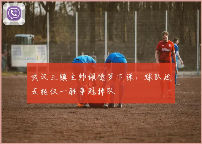 武汉三镇主帅佩德罗下课，球队近五轮仅一胜争冠掉队