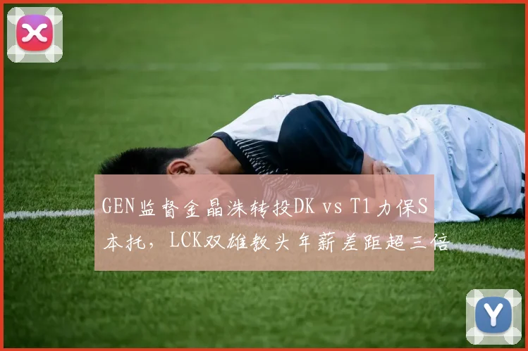 GEN监督金晶洙转投DK vs T1力保S本托，LCK双雄教头年薪差距超三倍__br_