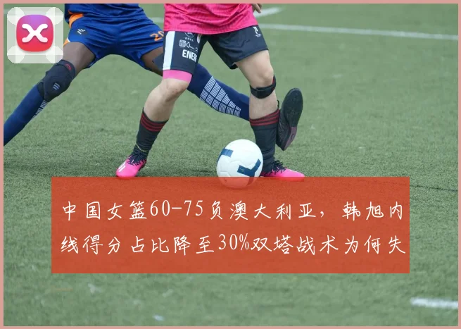 中国女篮60-75负澳大利亚，韩旭内线得分占比降至30%双塔战术为何失效？