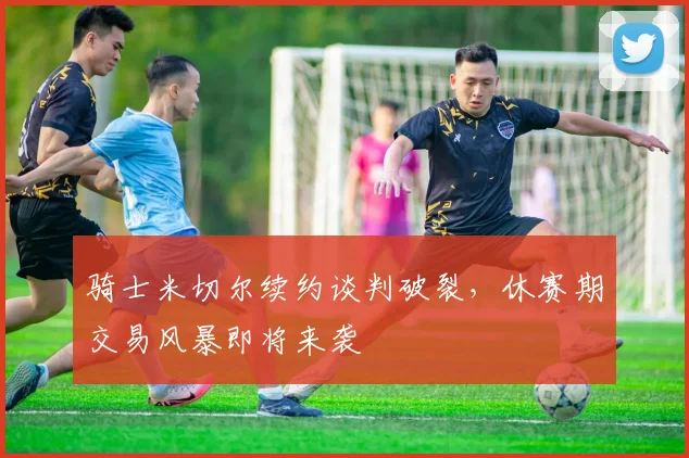 骑士米切尔续约谈判破裂，休赛期交易风暴即将来袭
