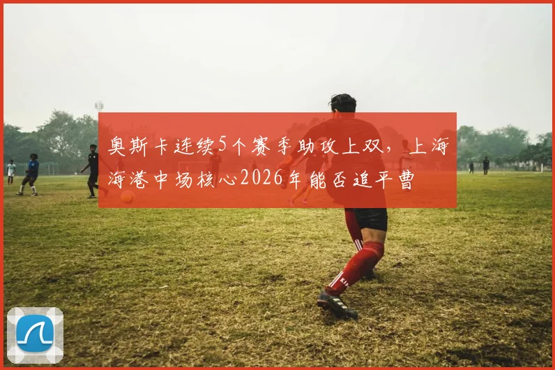 奥斯卡连续5个赛季助攻上双，上海海港中场核心2026年能否追平曹赟定纪录？